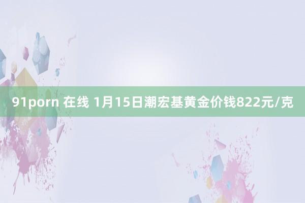 91porn 在线 1月15日潮宏基黄金价钱822元/克