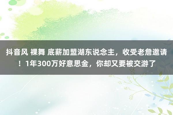 抖音风 裸舞 底薪加盟湖东说念主，收受老詹邀请！1年300万好意思金，你却又要被交游了