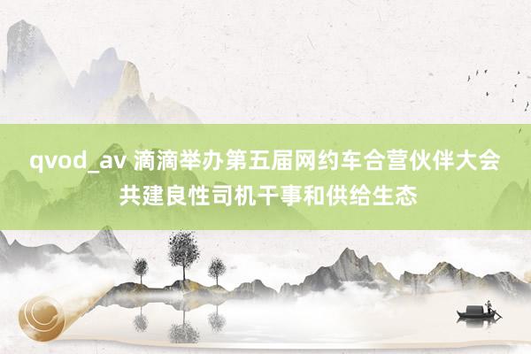 qvod_av 滴滴举办第五届网约车合营伙伴大会 共建良性司机干事和供给生态